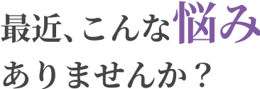 最近、こんな悩みありませんか?